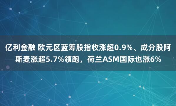 亿利金融 欧元区蓝筹股指收涨超0.9%、成分股阿斯麦涨超5.7%领跑，荷兰ASM国际也涨6%