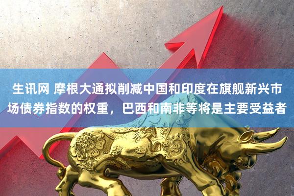 生讯网 摩根大通拟削减中国和印度在旗舰新兴市场债券指数的权重，巴西和南非等将是主要受益者