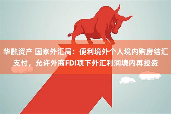 华融资产 国家外汇局：便利境外个人境内购房结汇支付，允许外商FDI项下外汇利润境内再投资