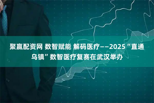 聚赢配资网 数智赋能 解码医疗——2025“直通乌镇”数智医疗复赛在武汉举办