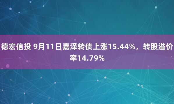 德宏信投 9月11日嘉泽转债上涨15.44%，转股溢价率14.79%