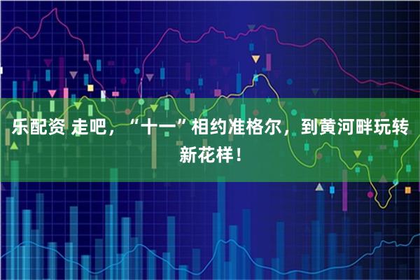 乐配资 走吧，“十一”相约准格尔，到黄河畔玩转新花样！