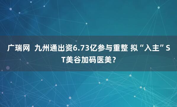 广瑞网  九州通出资6.73亿参与重整 拟“入主”ST美谷加码医美？