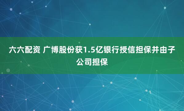 六六配资 广博股份获1.5亿银行授信担保并由子公司担保
