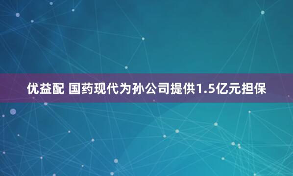 优益配 国药现代为孙公司提供1.5亿元担保