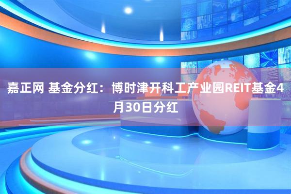 嘉正网 基金分红：博时津开科工产业园REIT基金4月30日分红