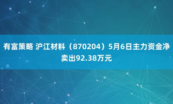 有富策略 沪江材料（870204）5月6日主力资金净卖出92.38万元
