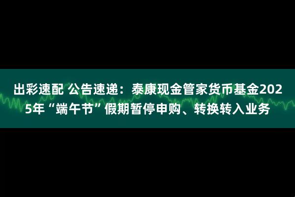出彩速配 公告速递：泰康现金管家货币基金2025年“端午节”假期暂停申购、转换转入业务