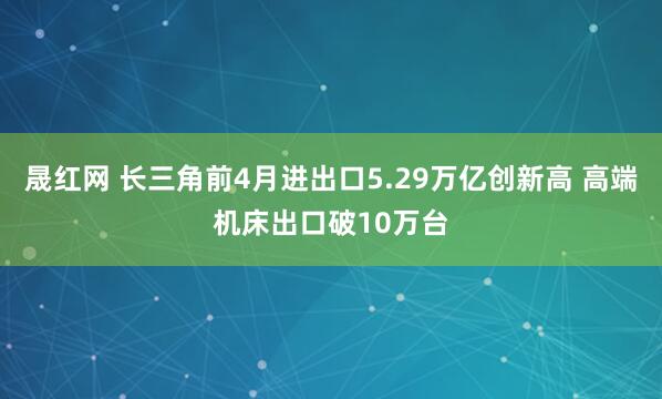晟红网 长三角前4月进出口5.29万亿创新高 高端机床出口破10万台