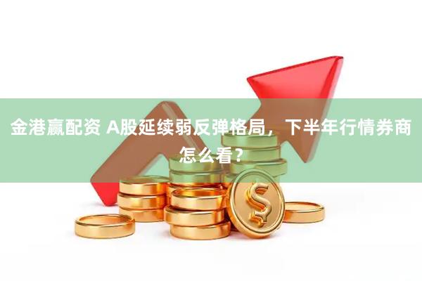 金港赢配资 A股延续弱反弹格局，下半年行情券商怎么看？