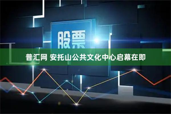 普汇网 安托山公共文化中心启幕在即