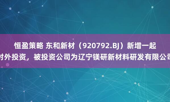 恒盈策略 东和新材（920792.BJ）新增一起对外投资，被投资公司为辽宁镁研新材料研发有限公司
