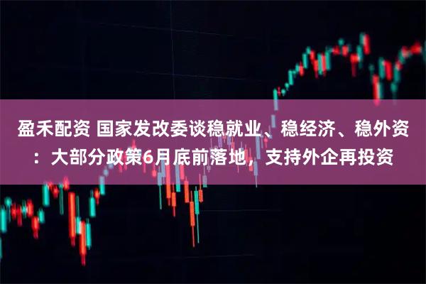 盈禾配资 国家发改委谈稳就业、稳经济、稳外资：大部分政策6月底前落地，支持外企再投资