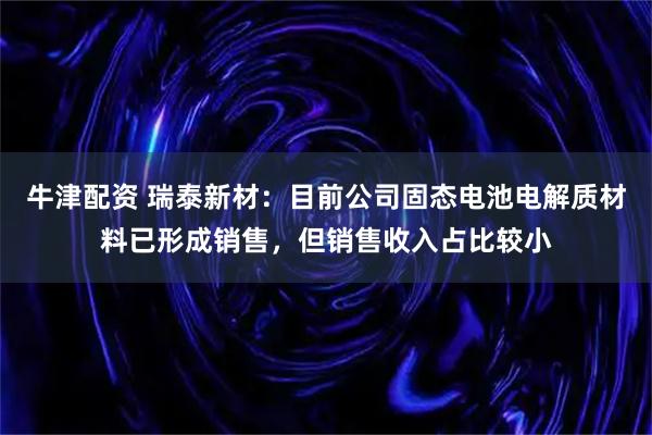 牛津配资 瑞泰新材：目前公司固态电池电解质材料已形成销售，但销售收入占比较小