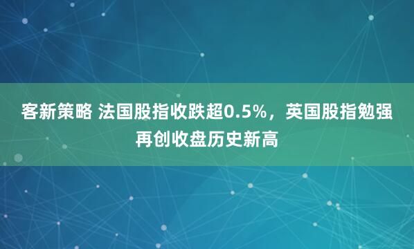客新策略 法国股指收跌超0.5%，英国股指勉强再创收盘历史新高