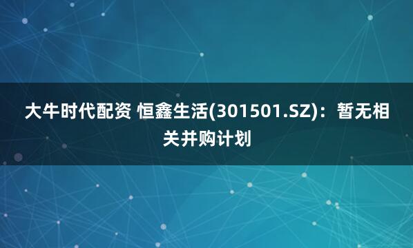 大牛时代配资 恒鑫生活(301501.SZ)：暂无相关并购计划