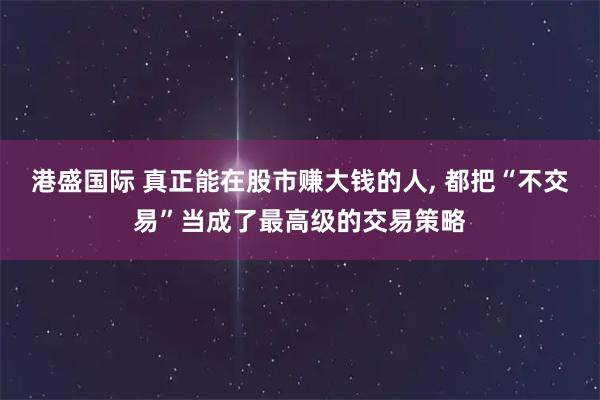 港盛国际 真正能在股市赚大钱的人, 都把“不交易”当成了最高级的交易策略