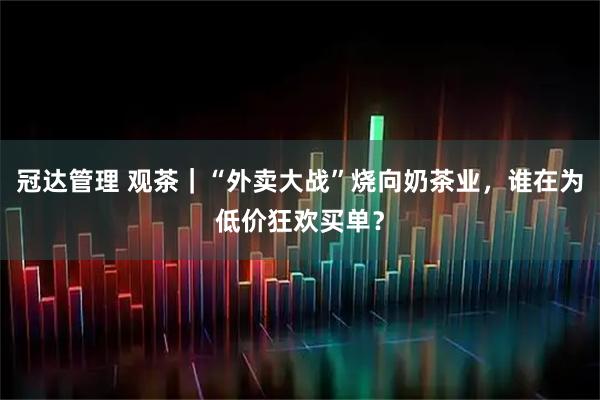 冠达管理 观茶｜“外卖大战”烧向奶茶业，谁在为低价狂欢买单？