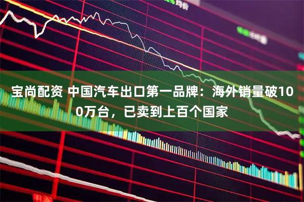 宝尚配资 中国汽车出口第一品牌：海外销量破100万台，已卖到上百个国家