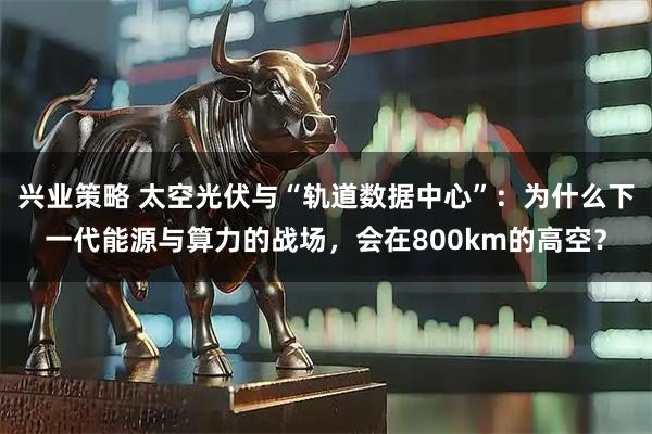 兴业策略 太空光伏与“轨道数据中心”：为什么下一代能源与算力的战场，会在800km的高空？