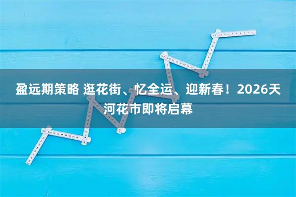 盈远期策略 逛花街、忆全运、迎新春！2026天河花市即将启幕