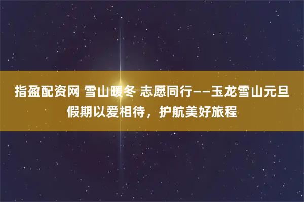 指盈配资网 雪山暖冬 志愿同行——玉龙雪山元旦假期以爱相待，护航美好旅程