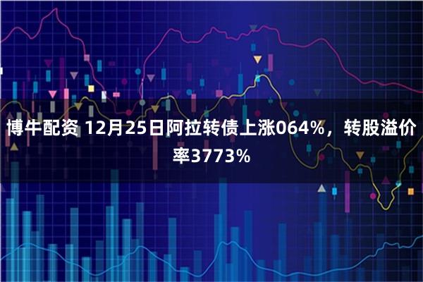 博牛配资 12月25日阿拉转债上涨064%，转股溢价率3773%
