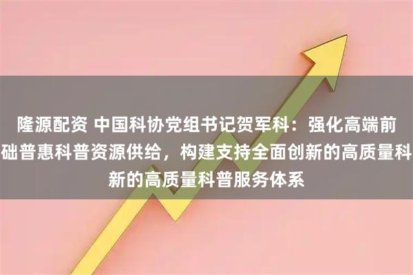 隆源配资 中国科协党组书记贺军科：强化高端前沿科普和基础普惠科普资源供给，构建支持全面创新的高质量科普服务体系