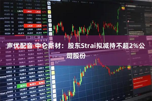 声优配音 中仑新材：股东Strai拟减持不超2%公司股份