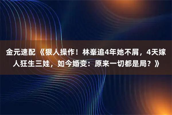 金元速配 《狠人操作！林峯追4年她不屑，4天嫁人狂生三娃，如今婚变：原来一切都是局？》