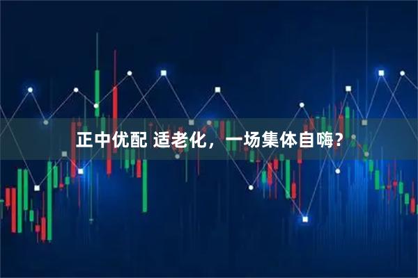 正中优配 适老化，一场集体自嗨？