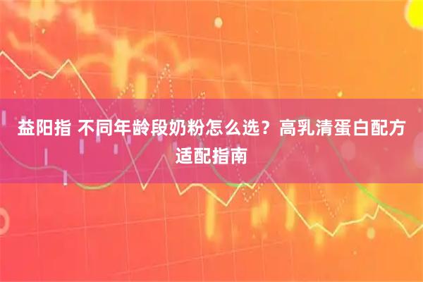 益阳指 不同年龄段奶粉怎么选？高乳清蛋白配方适配指南