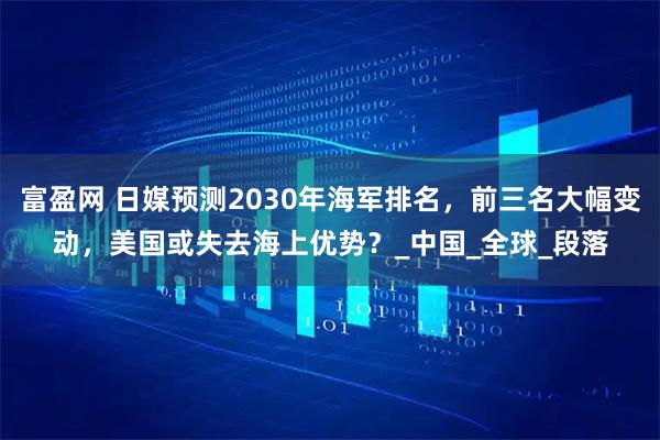 富盈网 日媒预测2030年海军排名,前三名大幅变动,美国或失去海上优势?_中国_全球_段落