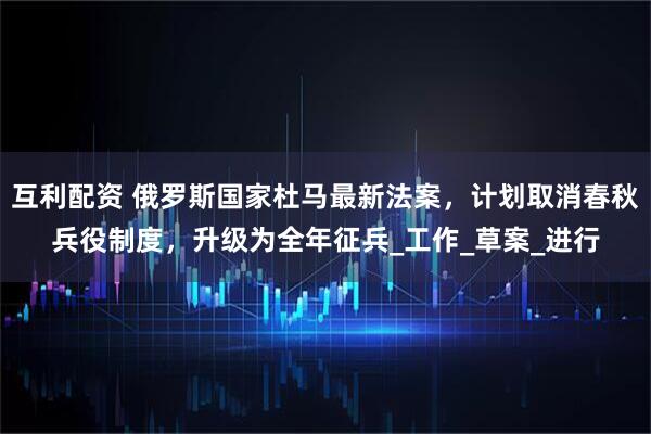 互利配资 俄罗斯国家杜马最新法案,计划取消春秋兵役制度,升级为全年征兵_工作_草案_进行