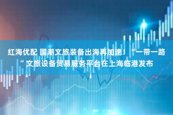 红海优配 国潮文旅装备出海再加速！“一带一路”文旅设备贸易服务平台在上海临港发布