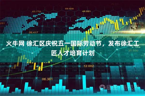 火牛网 徐汇区庆祝五一国际劳动节，发布徐汇工匠人才培育计划
